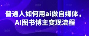 普通人如何用ai做自媒体，AI图书博主变现流程-数智网创