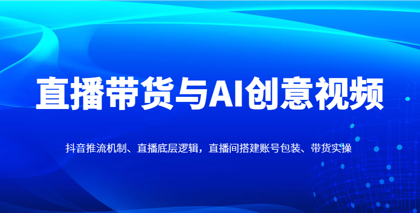 直播带货与AI创意视频,抖音推流机制、直播底层逻辑,直播间搭建账号包装、带货实操-数智网创