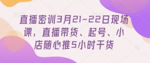 直播密训3月21~22日现场课，​直播带货、起号、小店随心推5小时干货-数智网创