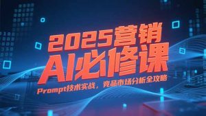 2025营销AI必修课,业务拆解逻辑,Prompt技术实战,竞品市场分析全攻略-数智网创