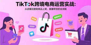 TikTok跨境电商运营实战:从店铺注册到商品上架、直播带货的全流程-数智网创