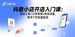 抖音小店开店入门课：商品上架+订单管理+物流设置，新手7天快速起店-数智网创