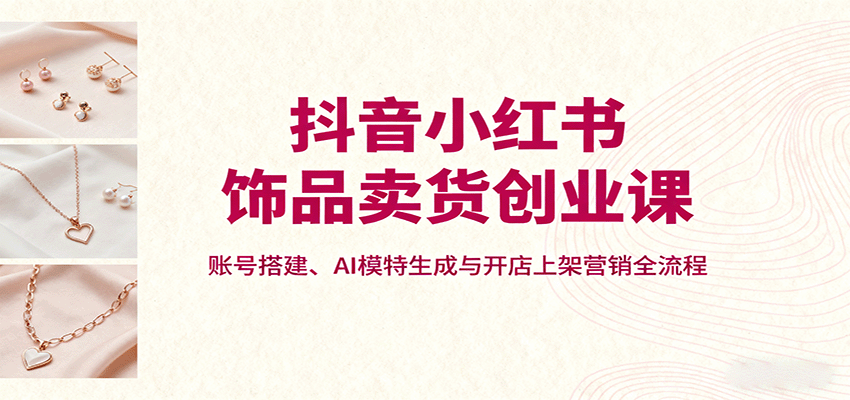 抖音小红书饰品卖货创业课，账号搭建、AI模特生成与开店上架营销全流程-数智网创