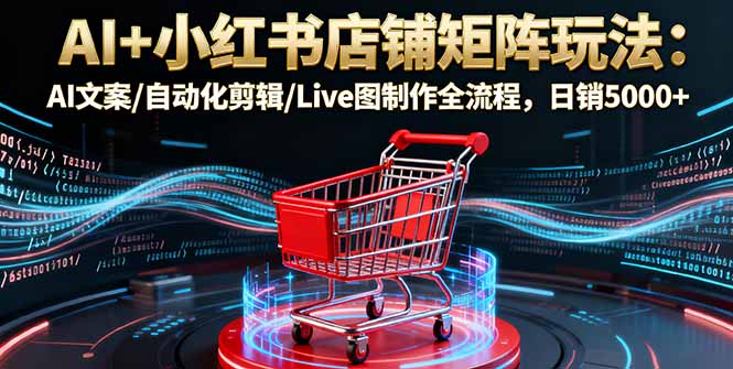 AI+小红书店铺矩阵玩法：AI文案/自动化剪辑/Live图制作全流程，日销5000+-数智网创