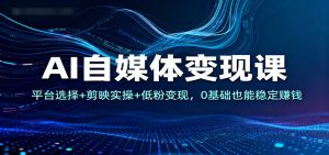 AI自媒体变现课：平台选择+剪映实操+低粉变现，0基础也能稳定赚钱-数智网创