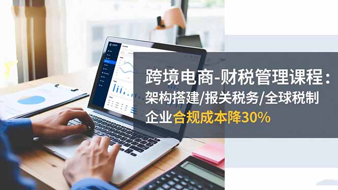 跨境电商-财税管理课程:架构搭建/报关税务/全球税制,企业合规成本降30%-数智网创