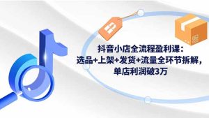 抖音小店全流程盈利课：选品+上架+发货+流量全环节拆解，单店利润破3万-数智网创
