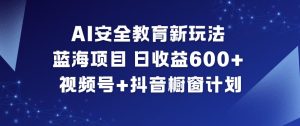 AI安全教育新玩法，蓝海项目，日收益6张+，视频号+抖音橱窗计划-数智网创