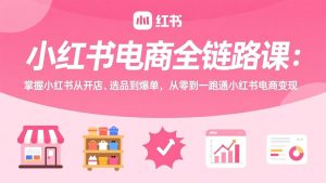 小红书电商全链路课：掌握小红书从开店、选品到爆单，从零到一跑通小红书电商变现-数智网创
