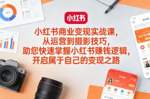 小红书商业变现实战课，从运营到摄影技巧，助您快速掌握小红书賺钱逻辑，开启属于自己的变现之路-数智网创
