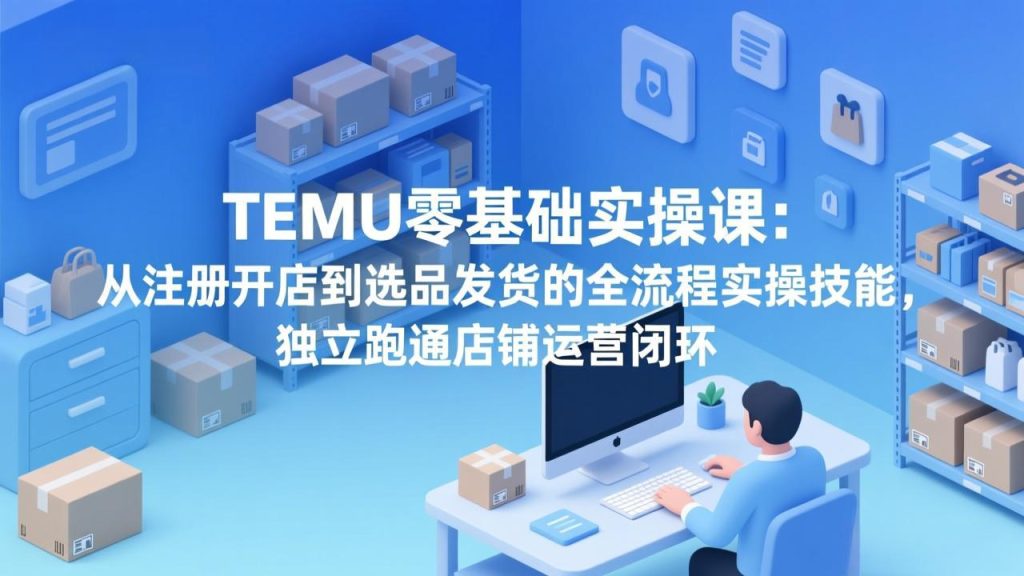 TEMU零基础实操课：从注册开店到选品发货的全流程实操技能，独立跑通店铺运营闭环-数智网创