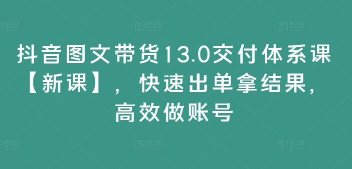 抖音图文带货13.0交付体系课【新课】,快速出单拿结果,高效做账号-数智网创