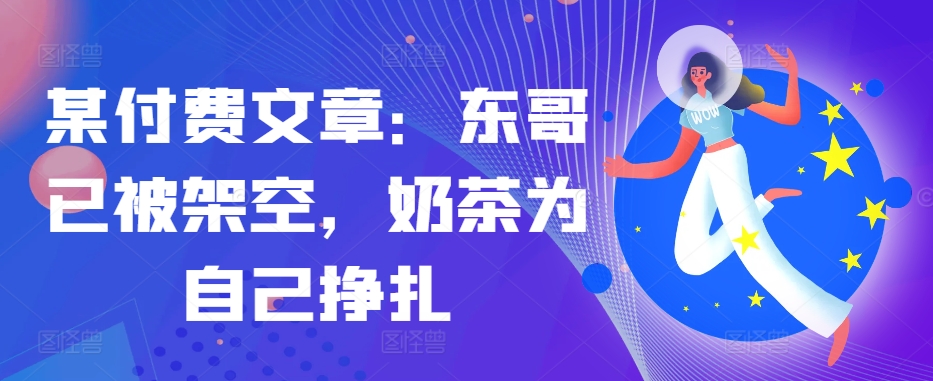 某付费文章：东哥已被架空，奶茶为自己挣扎!!-数智网创
