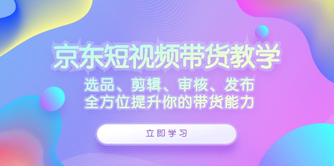 京东短视频带货教学：选品、剪辑、审核、发布，全方位提升你的带货能力-数智网创