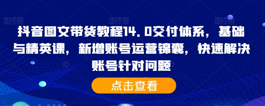 抖音图文带货教程14.0交付体系，基础与精英课，新增账号运营锦囊，快速解决账号针对问题-数智网创