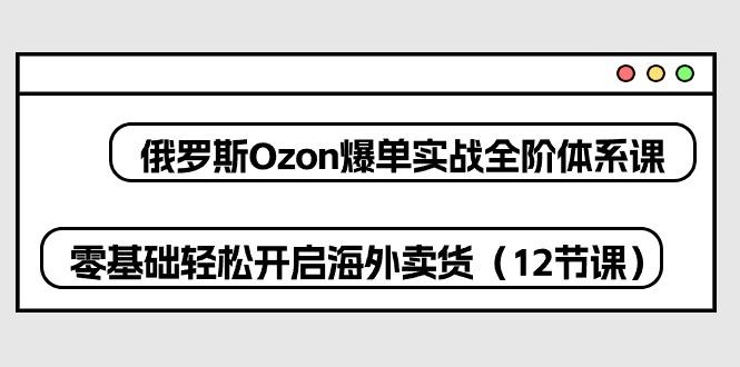俄罗斯 Ozon-爆单实战全阶体系课，零基础轻松开启海外卖货(12节课-数智网创