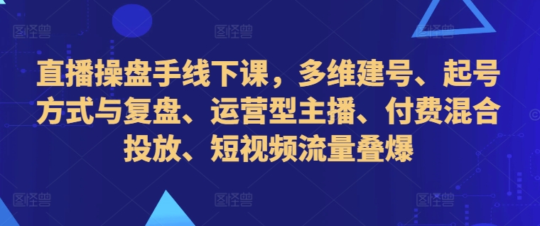 直播操盘手线下课，多维建号、起号方式与复盘、运营型主播、付费混合投放、短视频流量叠爆-数智网创