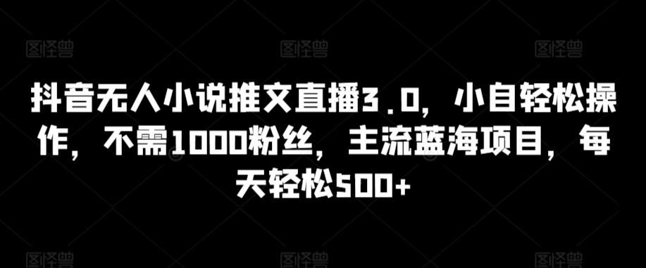 抖音无人小说推文直播3.0，小自轻松操作，不需1000粉丝，主流蓝海项目，每天轻松500+【揭秘】-数智网创