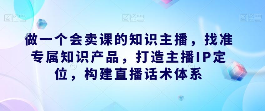 做一个会卖课的知识主播，找准专属知识产品，打造主播IP定位，构建直播话术体系-数智网创
