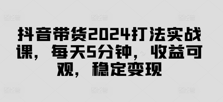 抖音带货2024打法实战课，每天5分钟，收益可观，稳定变现【揭秘】-数智网创