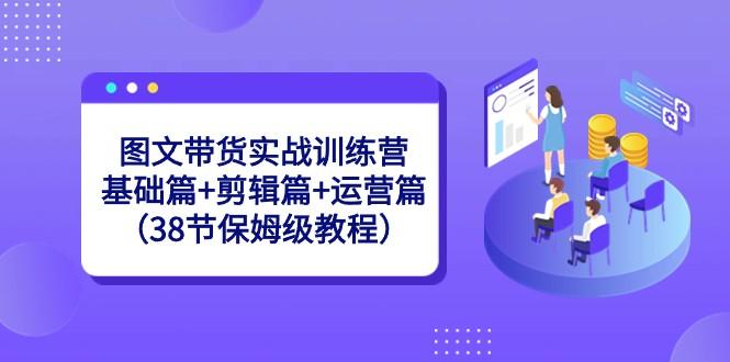图文带货实战训练营：基础篇+剪辑篇+运营篇（38节保姆级教程）-数智网创