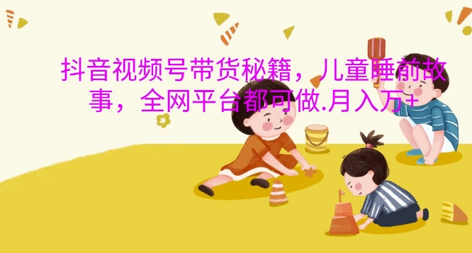 抖音视频号带货秘籍，儿童睡前故事，全网平台都可做，月入过W【揭秘】-数智网创
