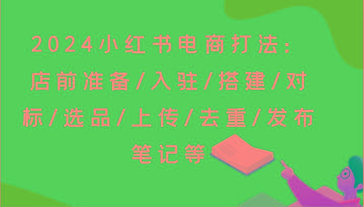 2024小红书电商打法：店前准备/入驻/搭建/对标/选品/上传/去重/发布笔记等-数智网创