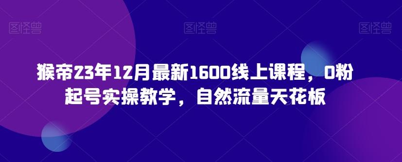 猴帝23年12月最新1600线上课程，0粉起号实操教学，自然流量天花板-数智网创
