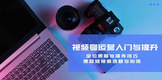 视频号运营入门与提升：定位策略与操作技巧，爆款短视频选题与拍摄-数智网创