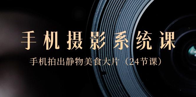 0基础手机摄影系统课，手机拍出静物美食大片（24节课）-数智网创