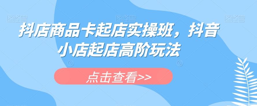 抖店商品卡起店实操班，抖音小店起店高阶玩法-数智网创