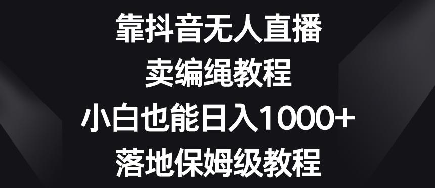 靠抖音无人直播，卖编绳教程，小白也能日入1000+，落地保姆级教程【揭秘】-数智网创