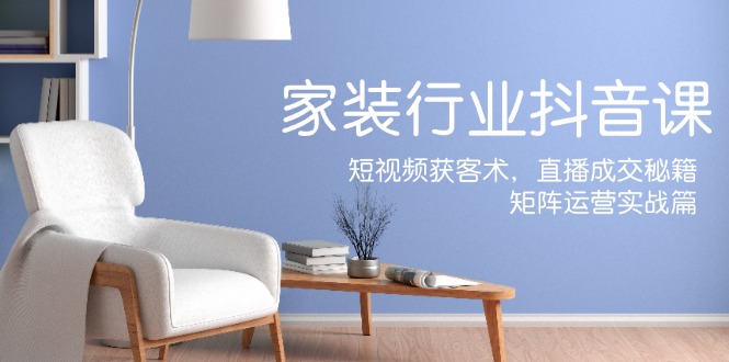 家装抖音课：短视频获客术，直播成交秘籍，矩阵运营实战篇-数智网创