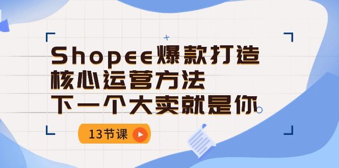 Shopee-爆款打造核心运营方法，下一个大卖就是你(13节课-数智网创