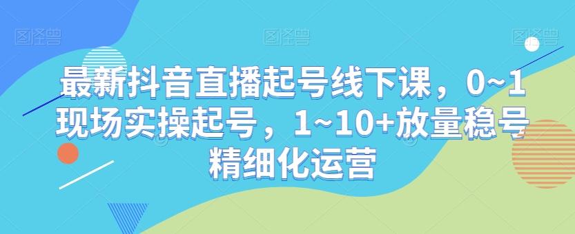 最新抖音直播起号线下课，0~1现场实操起号，1~10+放量稳号精细化运营-数智网创