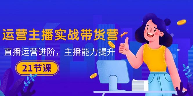 运营主播·实战带货营：直播运营 进阶，主播 能力提升(21节课-数智网创