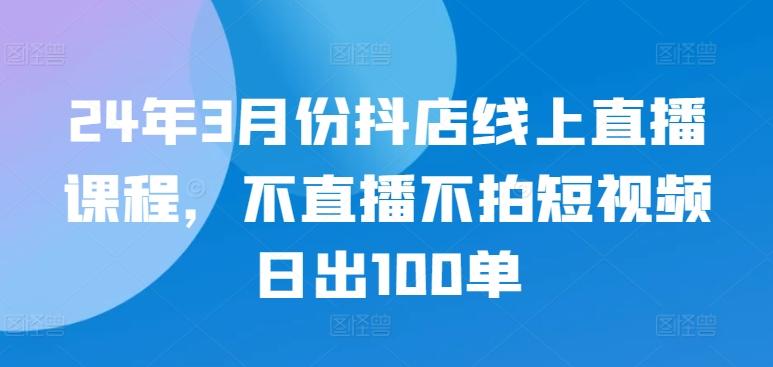 24年3月份抖店线上直播课程，不直播不拍短视频日出100单-数智网创