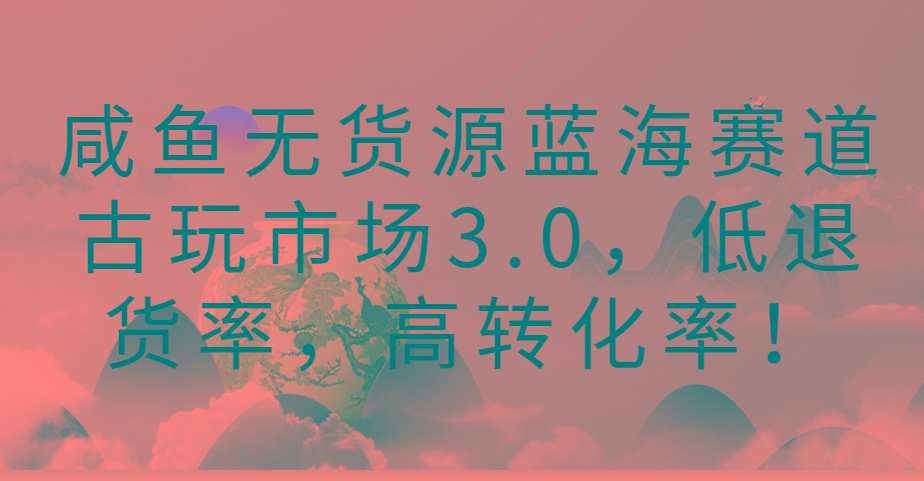 咸鱼无货源蓝海赛道古玩市场3.0，低退货率，高转化率！-数智网创