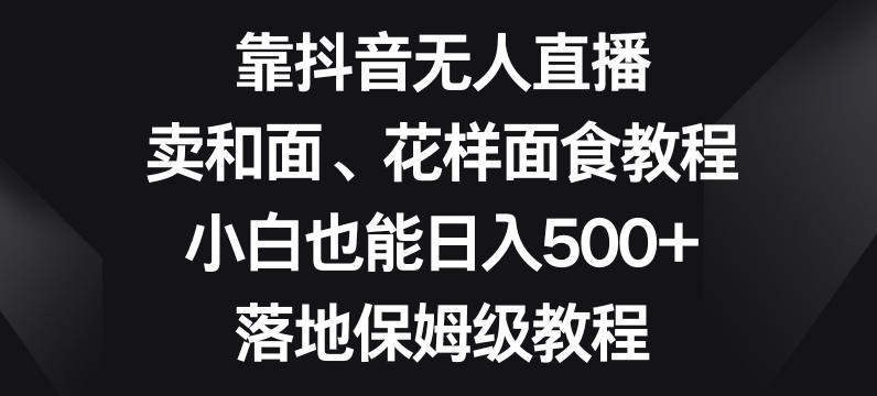 靠抖音无人直播，卖和面、花样面试教程，小白也能日入500+，落地保姆级教程【揭秘】-数智网创