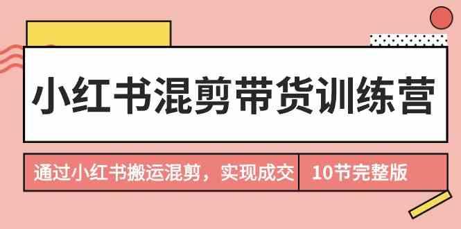 小红书混剪带货训练营，通过小红书搬运混剪实现成交(完结)-数智网创