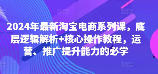 2024年最新淘宝电商系列课，底层逻辑解析+核心操作教程，运营、推广提升能力的必学-数智网创
