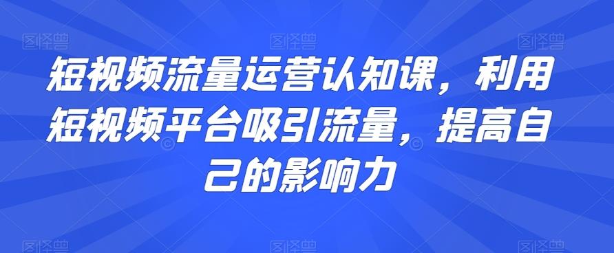 短视频流量运营认知课，利用短视频平台吸引流量，提高自己的影响力-数智网创