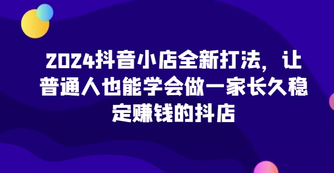 2024抖音小店全新打法，让普通人也能学会做一家长久稳定赚钱的抖店(更新)-数智网创