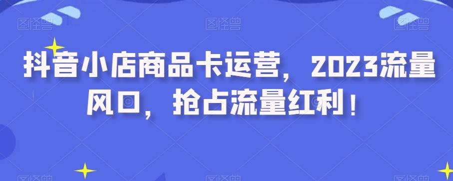 抖音小店商品卡运营，2023流量风口，抢占流量红利！-数智网创
