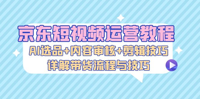 京东短视频运营教程：AI选品+内容审核+剪辑技巧，详解带货流程与技巧-数智网创