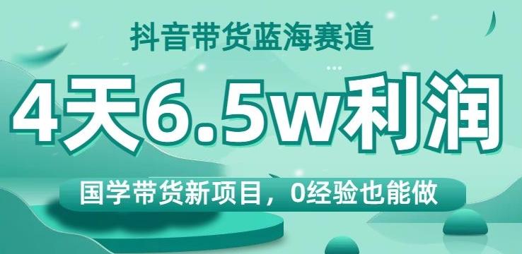 抖音带货蓝海赛道，国学带货新项目，0经验也能做，4天6.5w利润【揭秘】-数智网创