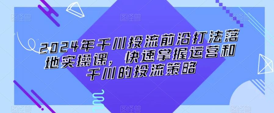 2024年千川投流前沿打法落地实操课，快速掌握运营和千川的投流策略-数智网创