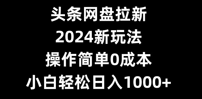 头条网盘拉新，2024新玩法，操作简单0成本，小白轻松日入1000+-数智网创